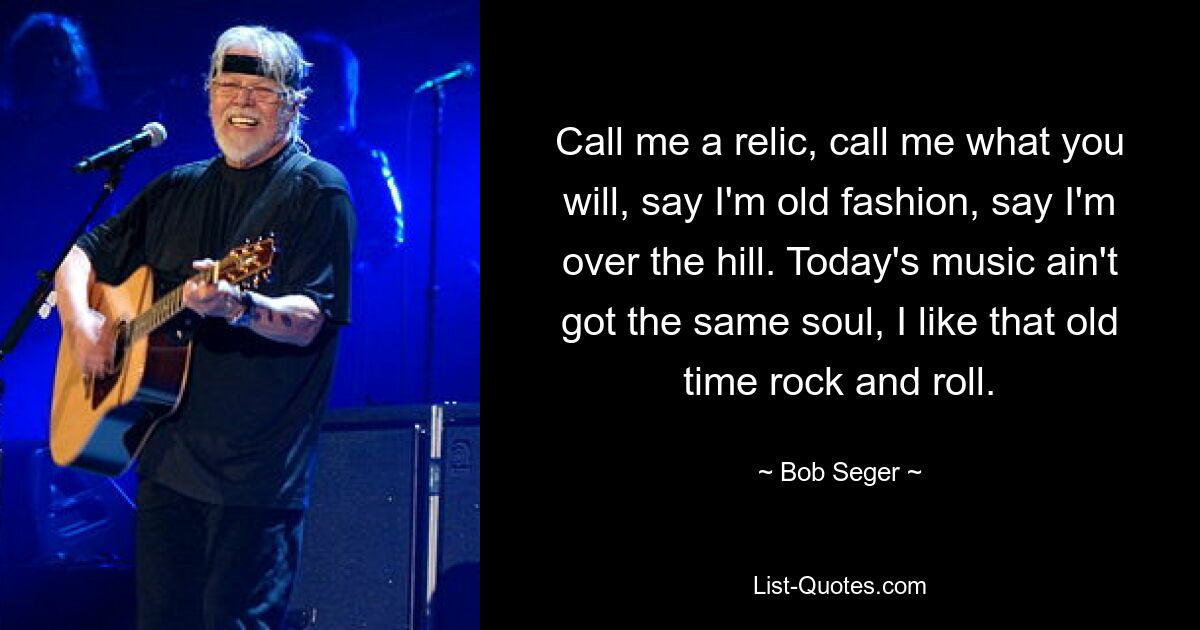 Call me a relic, call me what you will, say I'm old fashion, say I'm over the hill. Today's music ain't got the same soul, I like that old time rock and roll. — © Bob Seger