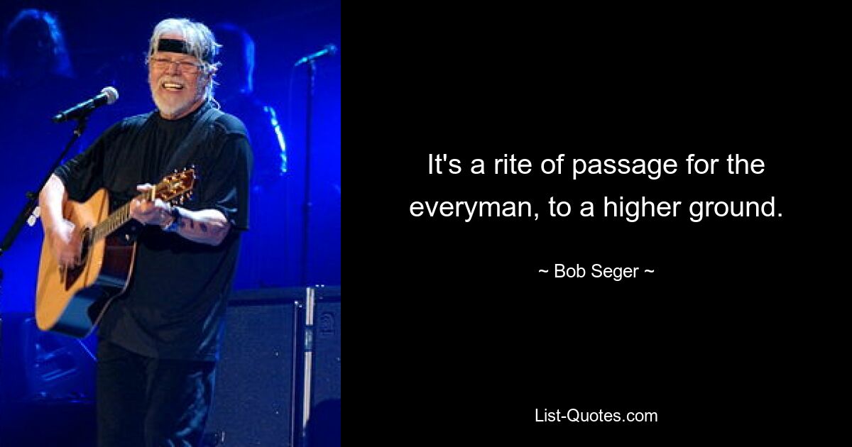 It's a rite of passage for the everyman, to a higher ground. — © Bob Seger