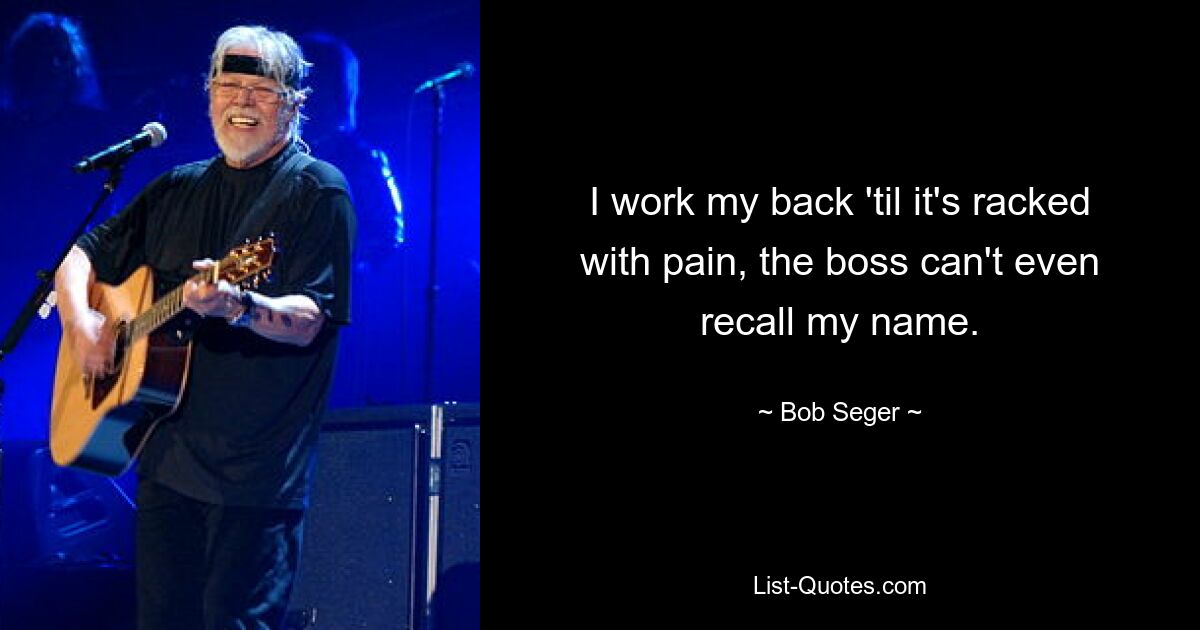 I work my back 'til it's racked with pain, the boss can't even recall my name. — © Bob Seger