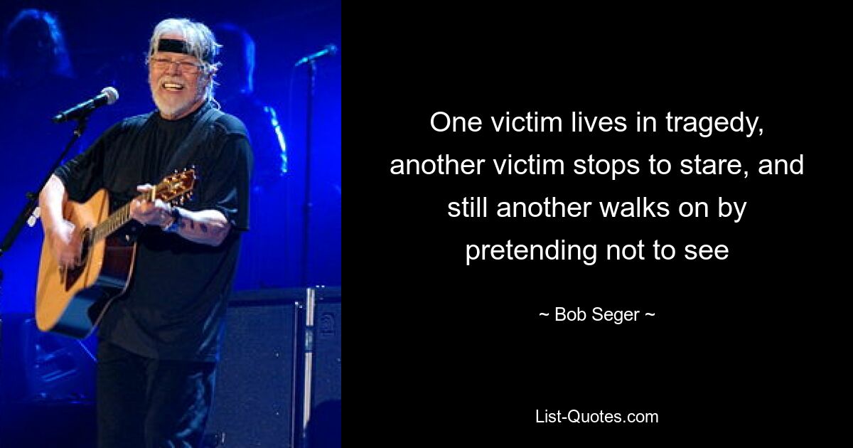 One victim lives in tragedy, another victim stops to stare, and still another walks on by pretending not to see — © Bob Seger