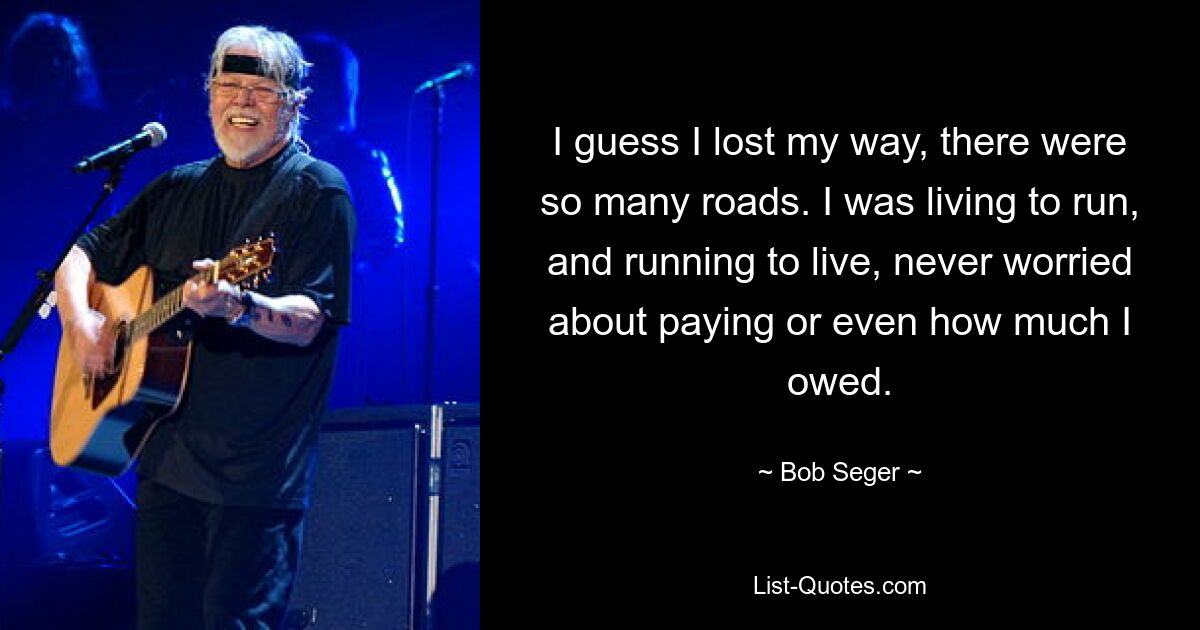 I guess I lost my way, there were so many roads. I was living to run, and running to live, never worried about paying or even how much I owed. — © Bob Seger