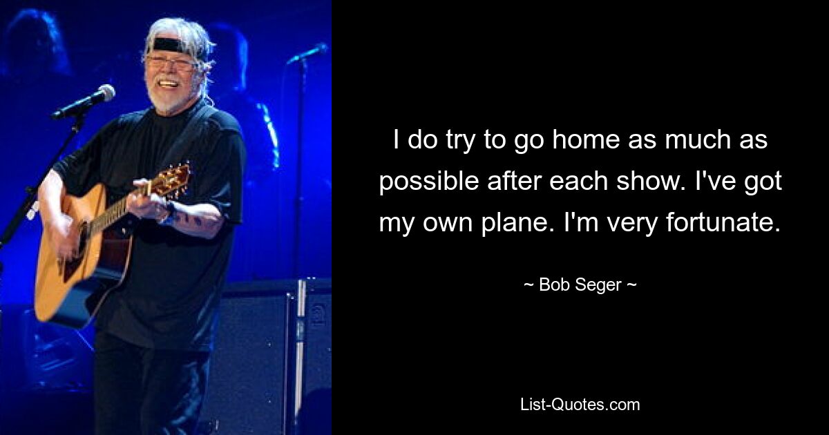 I do try to go home as much as possible after each show. I've got my own plane. I'm very fortunate. — © Bob Seger