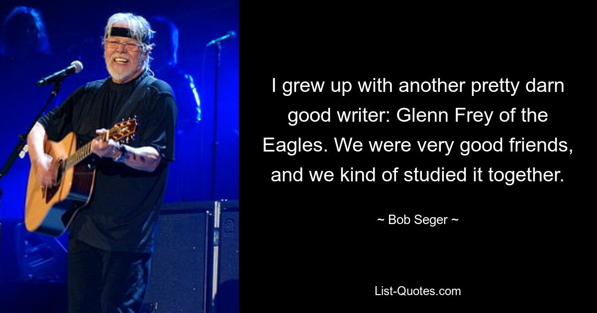 I grew up with another pretty darn good writer: Glenn Frey of the Eagles. We were very good friends, and we kind of studied it together. — © Bob Seger