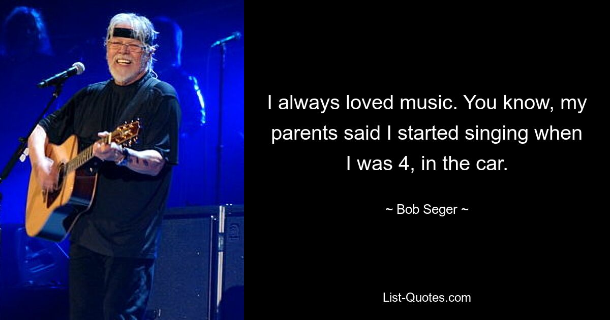 I always loved music. You know, my parents said I started singing when I was 4, in the car. — © Bob Seger