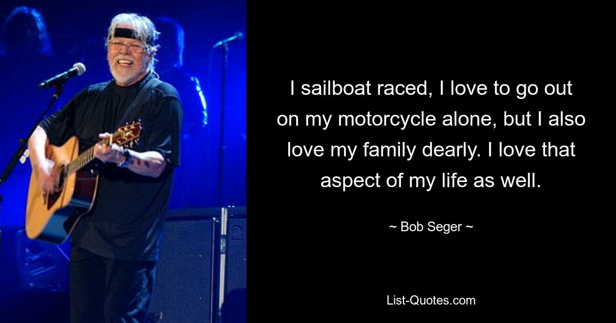 I sailboat raced, I love to go out on my motorcycle alone, but I also love my family dearly. I love that aspect of my life as well. — © Bob Seger