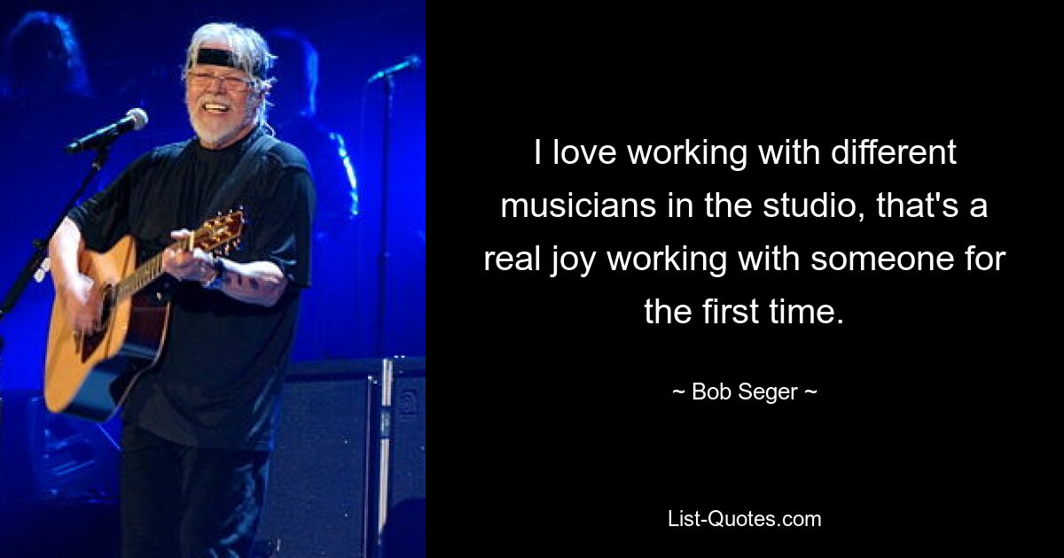 I love working with different musicians in the studio, that's a real joy working with someone for the first time. — © Bob Seger