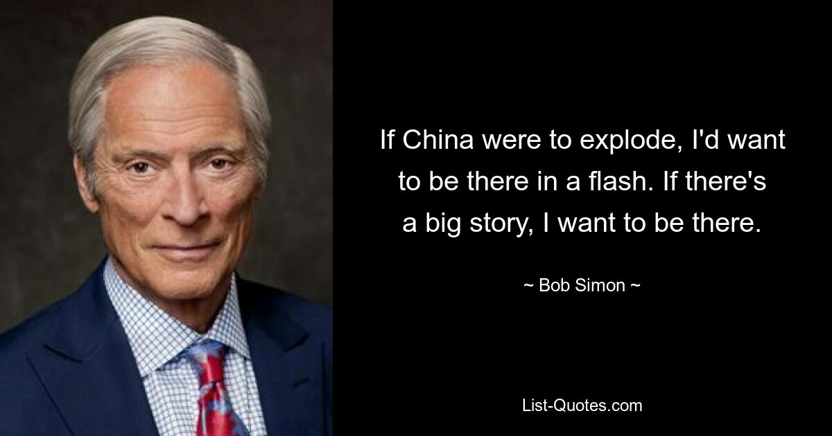 Wenn China explodieren würde, würde ich blitzschnell dort sein wollen. Wenn es eine große Geschichte gibt, möchte ich dabei sein. — © Bob Simon