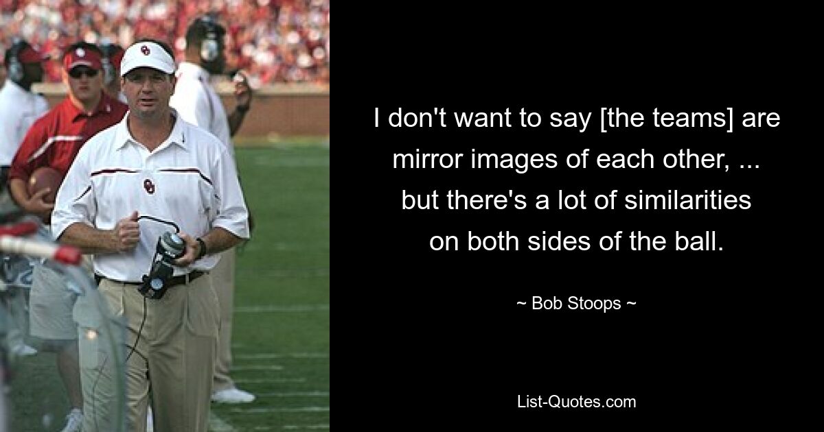 I don't want to say [the teams] are mirror images of each other, ... but there's a lot of similarities on both sides of the ball. — © Bob Stoops