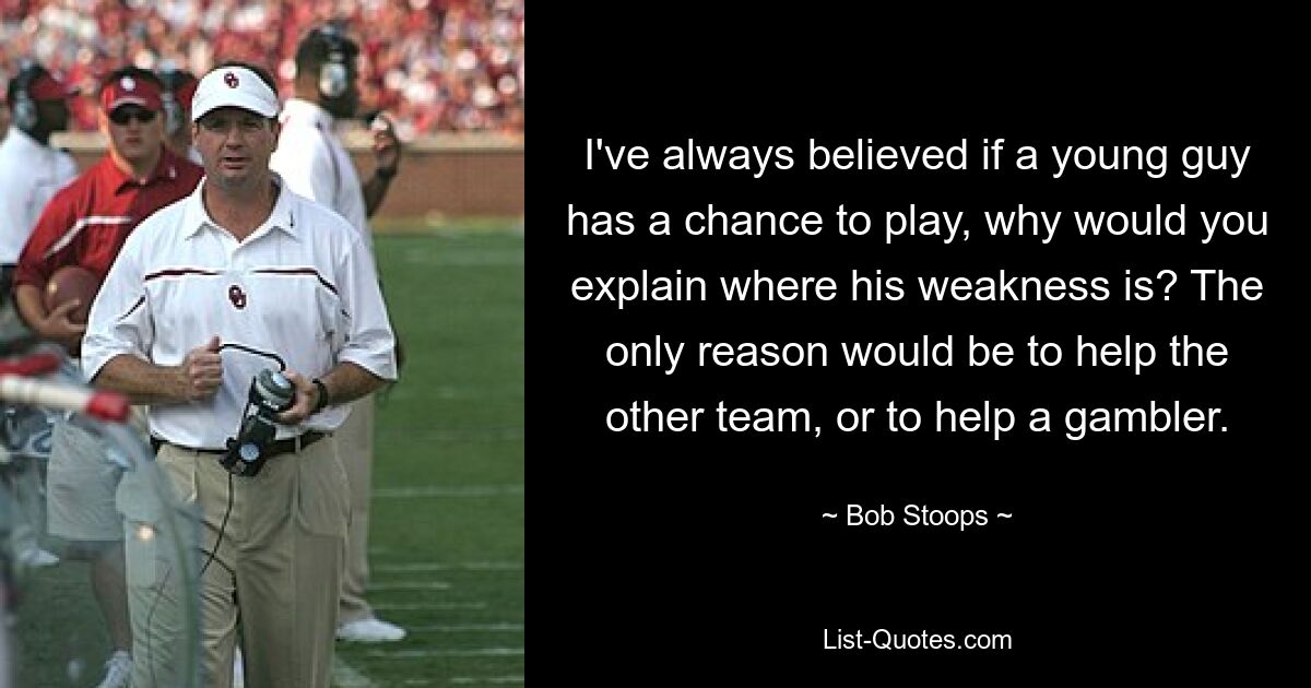 I've always believed if a young guy has a chance to play, why would you explain where his weakness is? The only reason would be to help the other team, or to help a gambler. — © Bob Stoops