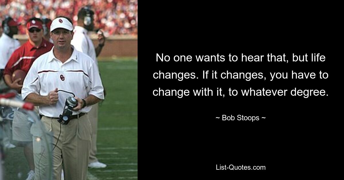 No one wants to hear that, but life changes. If it changes, you have to change with it, to whatever degree. — © Bob Stoops