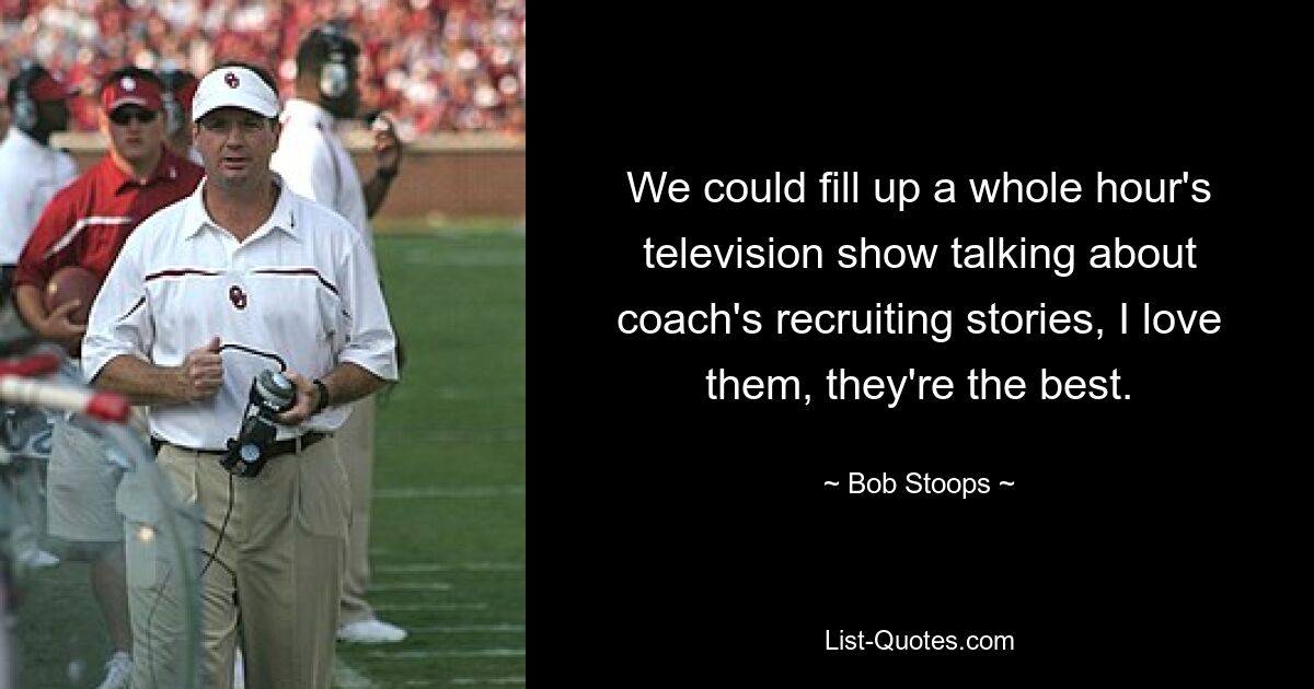 We could fill up a whole hour's television show talking about coach's recruiting stories, I love them, they're the best. — © Bob Stoops