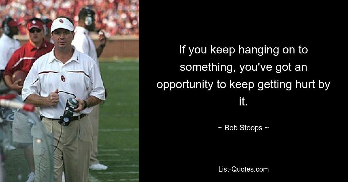 If you keep hanging on to something, you've got an opportunity to keep getting hurt by it. — © Bob Stoops