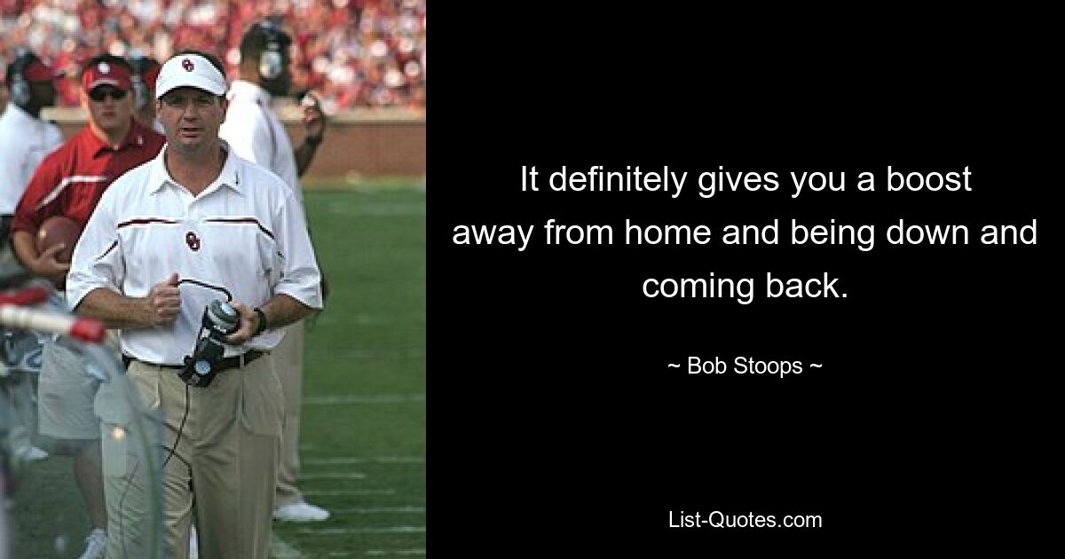 It definitely gives you a boost away from home and being down and coming back. — © Bob Stoops