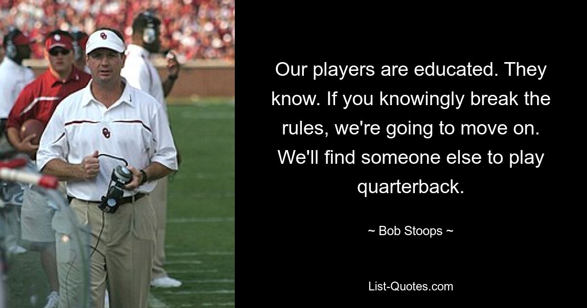 Our players are educated. They know. If you knowingly break the rules, we're going to move on. We'll find someone else to play quarterback. — © Bob Stoops