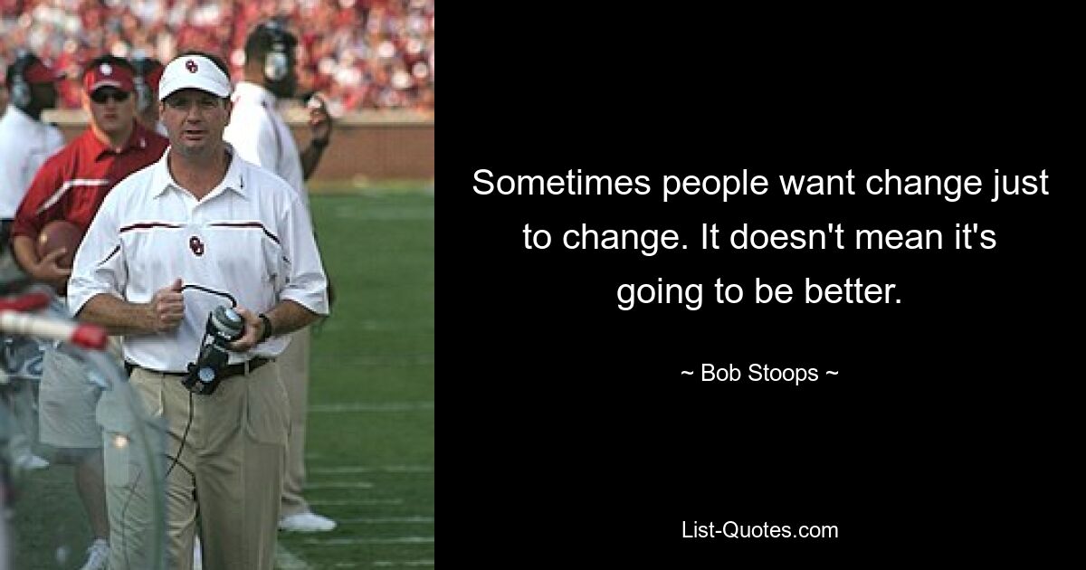 Sometimes people want change just to change. It doesn't mean it's going to be better. — © Bob Stoops