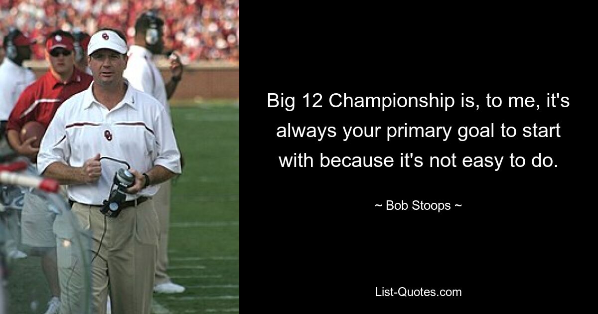 Big 12 Championship is, to me, it's always your primary goal to start with because it's not easy to do. — © Bob Stoops