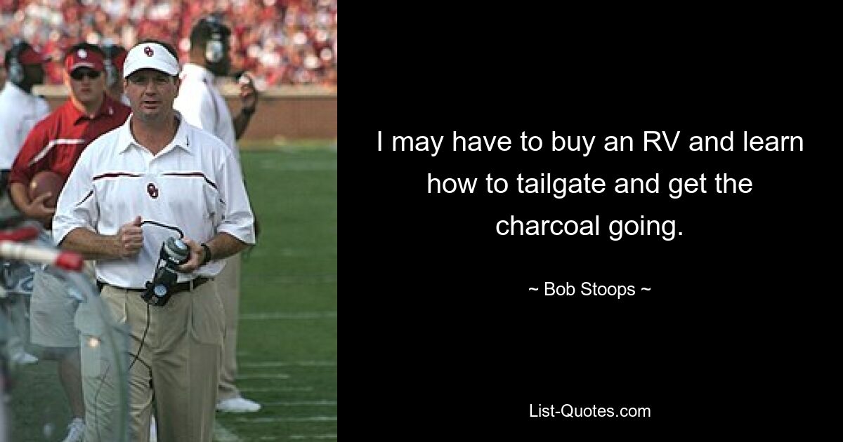 I may have to buy an RV and learn how to tailgate and get the charcoal going. — © Bob Stoops