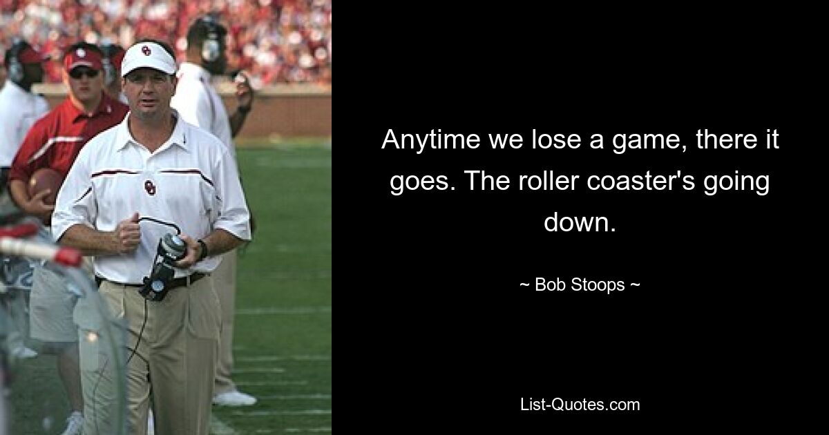 Anytime we lose a game, there it goes. The roller coaster's going down. — © Bob Stoops