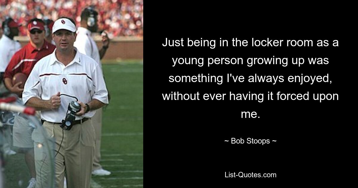 Just being in the locker room as a young person growing up was something I've always enjoyed, without ever having it forced upon me. — © Bob Stoops