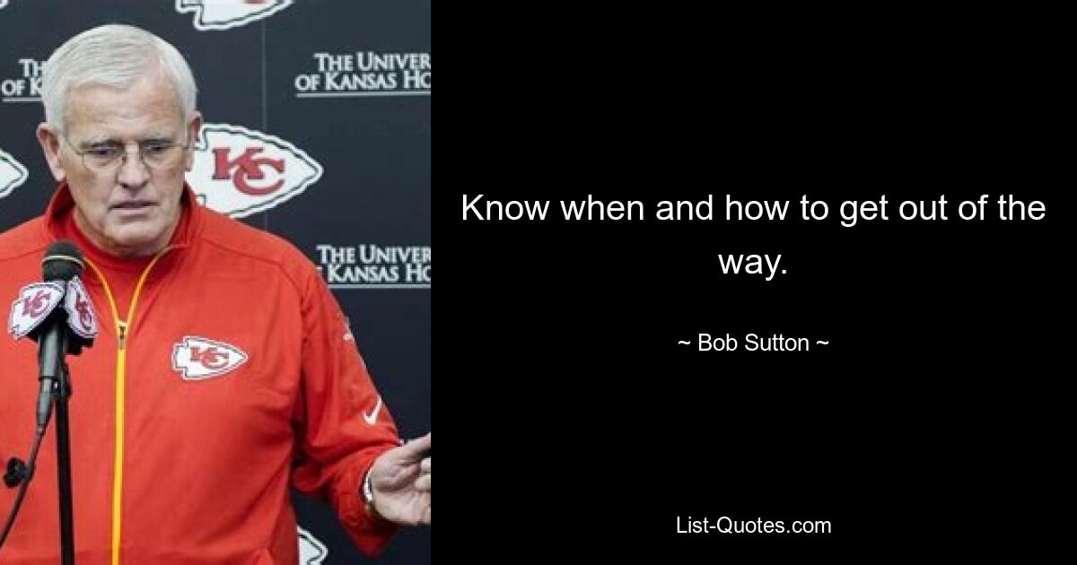 Know when and how to get out of the way. — © Bob Sutton