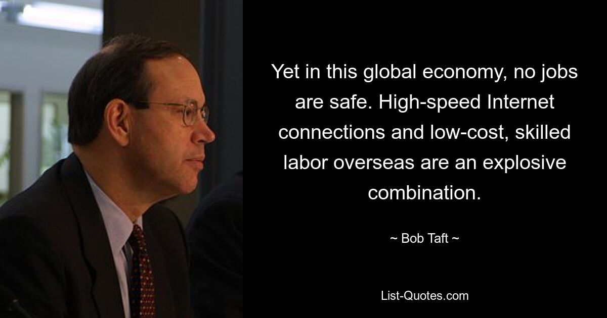 Yet in this global economy, no jobs are safe. High-speed Internet connections and low-cost, skilled labor overseas are an explosive combination. — © Bob Taft