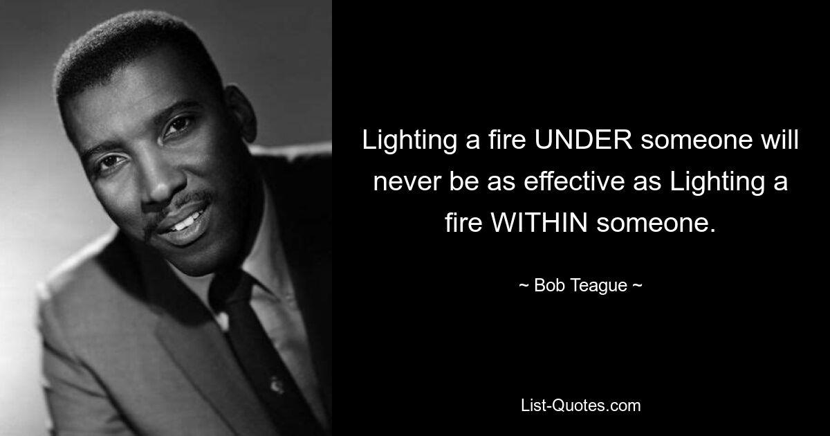 Lighting a fire UNDER someone will never be as effective as Lighting a fire WITHIN someone. — © Bob Teague