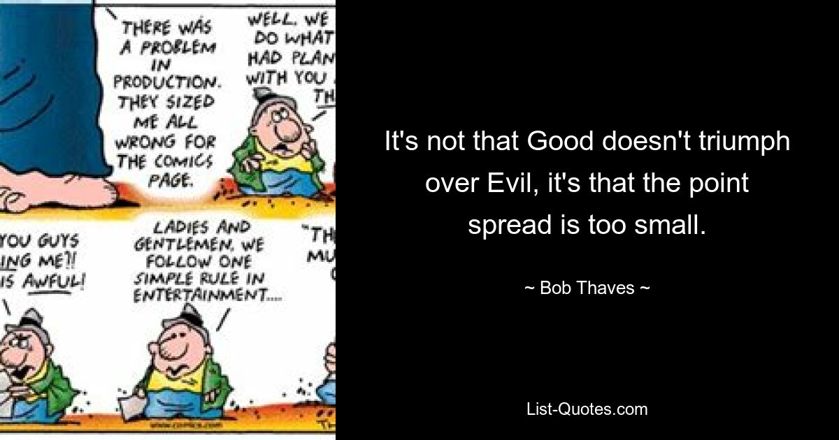 It's not that Good doesn't triumph over Evil, it's that the point spread is too small. — © Bob Thaves