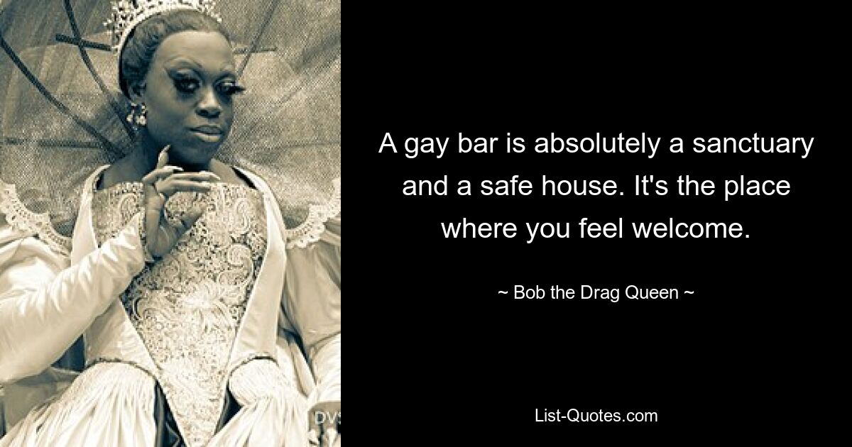 A gay bar is absolutely a sanctuary and a safe house. It's the place where you feel welcome. — © Bob the Drag Queen