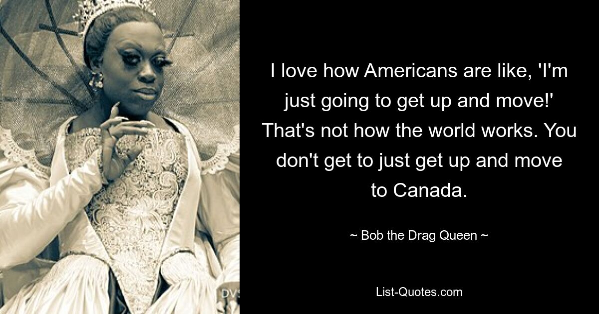 I love how Americans are like, 'I'm just going to get up and move!' That's not how the world works. You don't get to just get up and move to Canada. — © Bob the Drag Queen