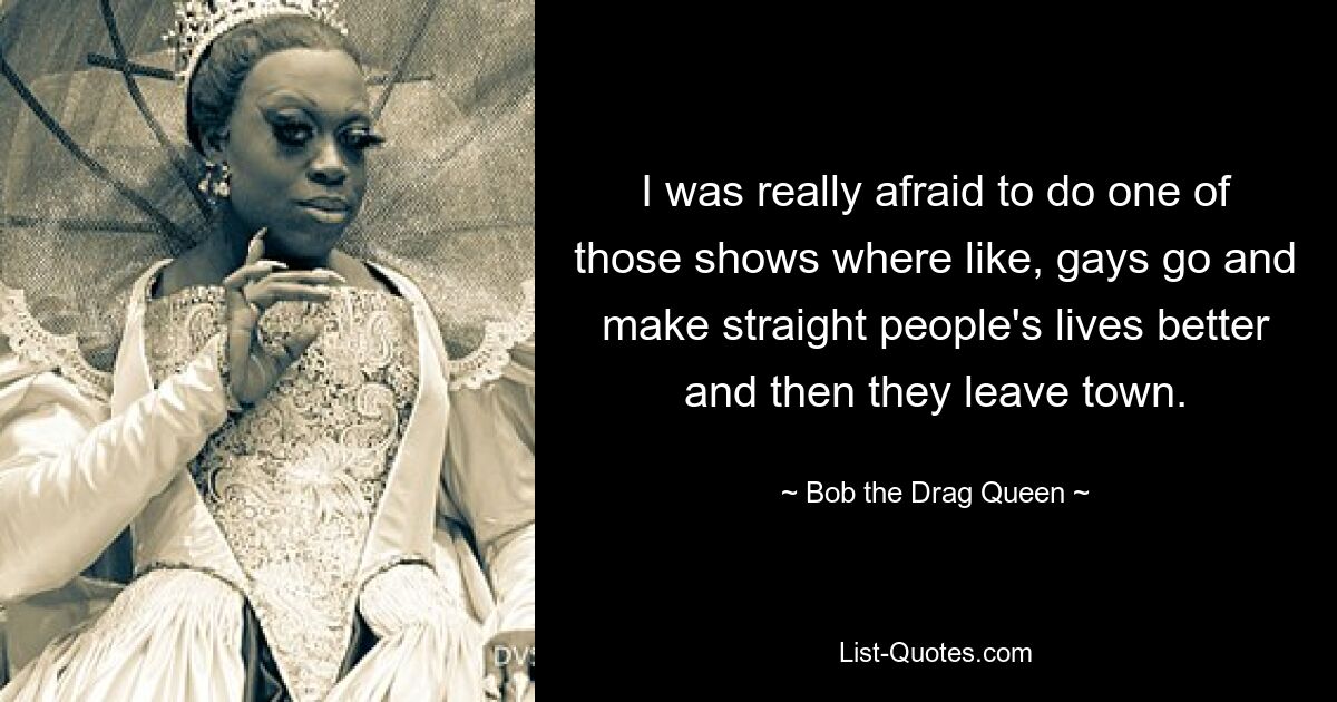 I was really afraid to do one of those shows where like, gays go and make straight people's lives better and then they leave town. — © Bob the Drag Queen