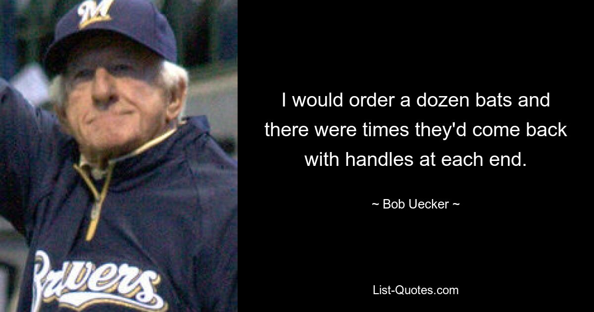 I would order a dozen bats and there were times they'd come back with handles at each end. — © Bob Uecker