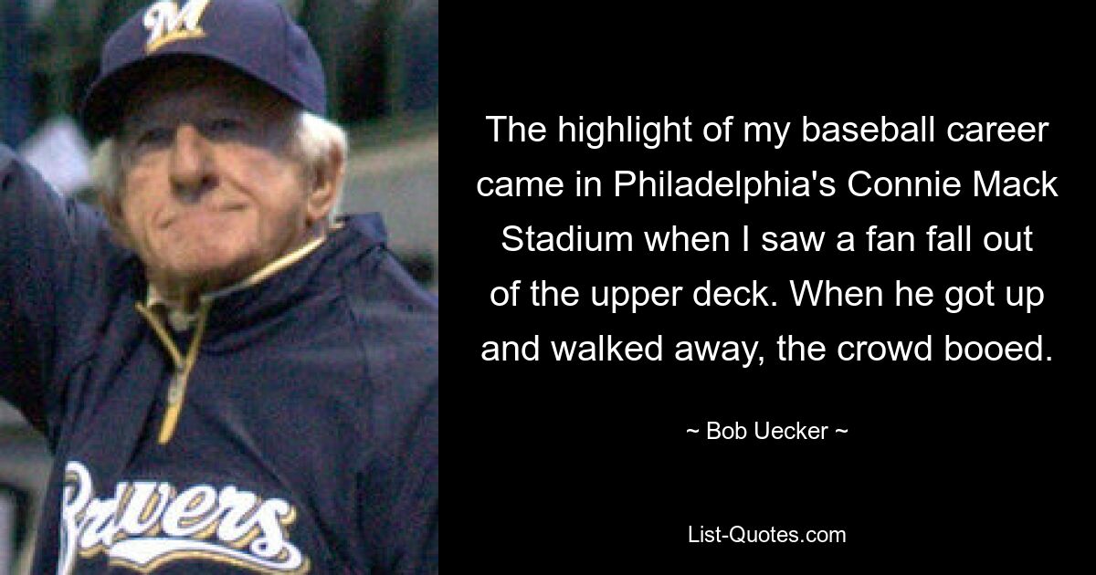 The highlight of my baseball career came in Philadelphia's Connie Mack Stadium when I saw a fan fall out of the upper deck. When he got up and walked away, the crowd booed. — © Bob Uecker