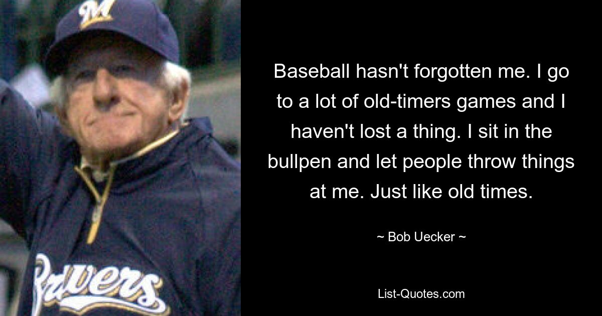 Baseball hat mich nicht vergessen. Ich gehe zu vielen Oldtimer-Spielen und habe nichts verloren. Ich sitze im Bullpen und lasse zu, dass Leute Dinge nach mir werfen. Genau wie in alten Zeiten. — © Bob Uecker