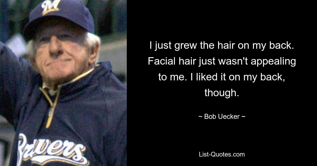 I just grew the hair on my back. Facial hair just wasn't appealing to me. I liked it on my back, though. — © Bob Uecker