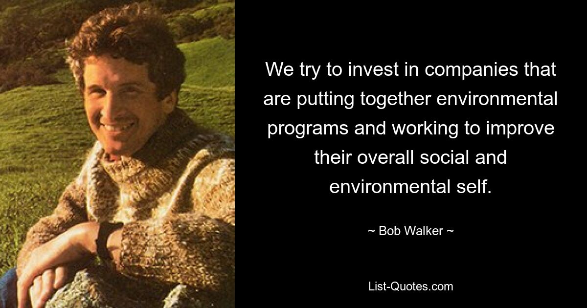 We try to invest in companies that are putting together environmental programs and working to improve their overall social and environmental self. — © Bob Walker