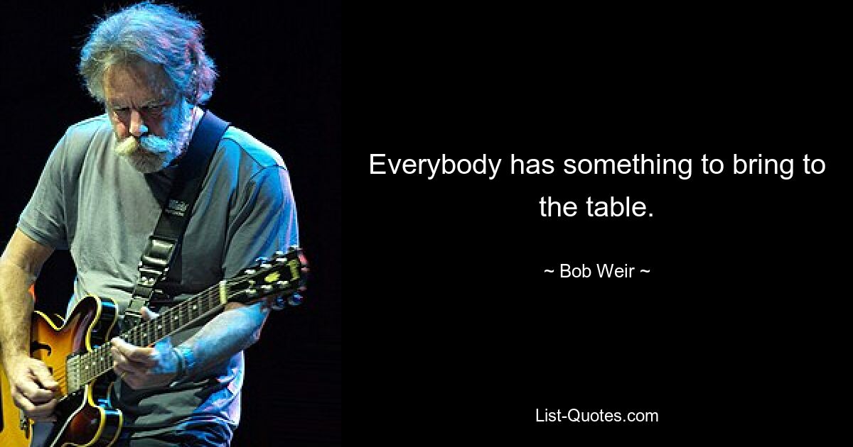 Everybody has something to bring to the table. — © Bob Weir