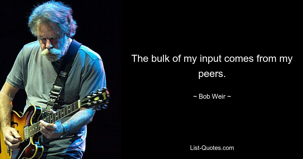 The bulk of my input comes from my peers. — © Bob Weir