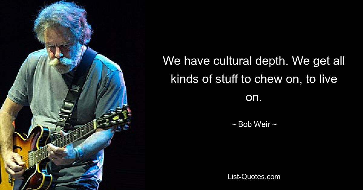 We have cultural depth. We get all kinds of stuff to chew on, to live on. — © Bob Weir