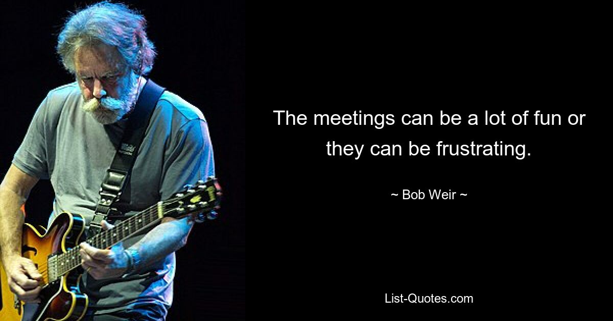 The meetings can be a lot of fun or they can be frustrating. — © Bob Weir