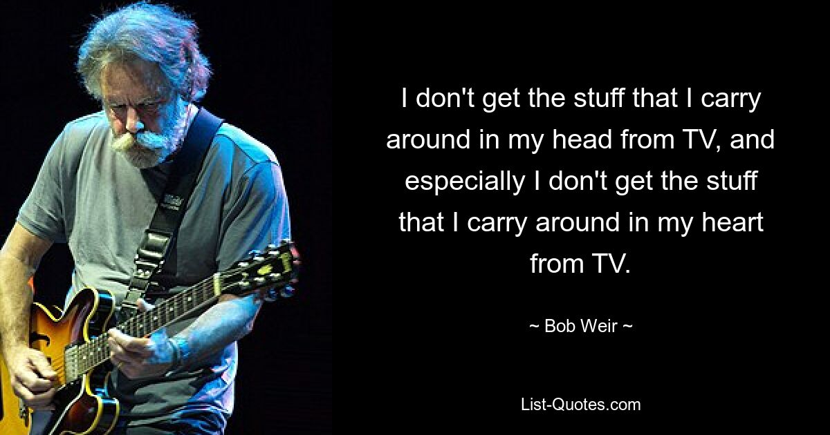 I don't get the stuff that I carry around in my head from TV, and especially I don't get the stuff that I carry around in my heart from TV. — © Bob Weir