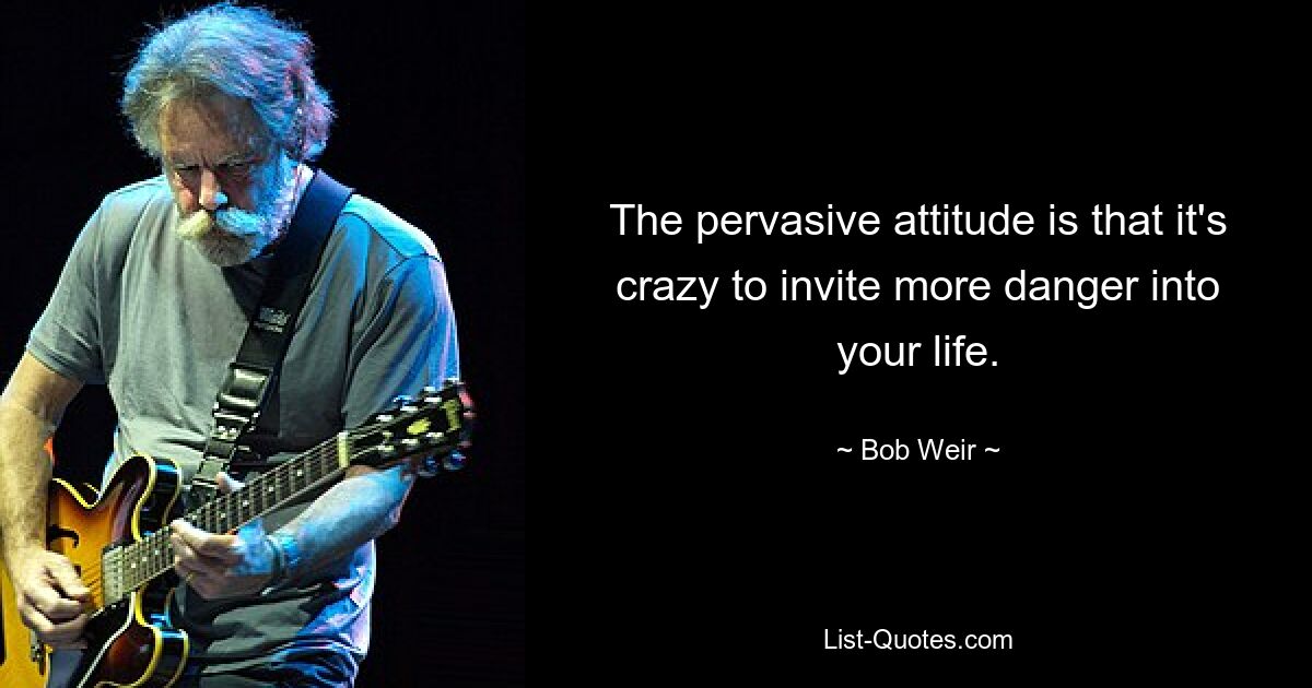 The pervasive attitude is that it's crazy to invite more danger into your life. — © Bob Weir