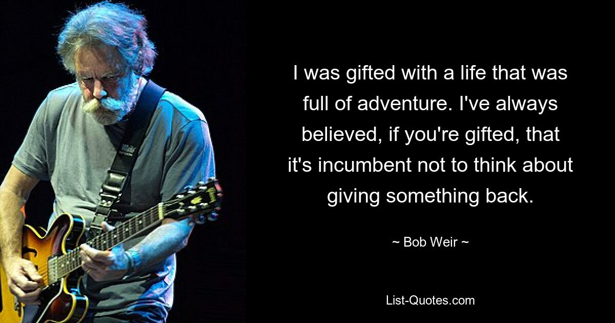 I was gifted with a life that was full of adventure. I've always believed, if you're gifted, that it's incumbent not to think about giving something back. — © Bob Weir