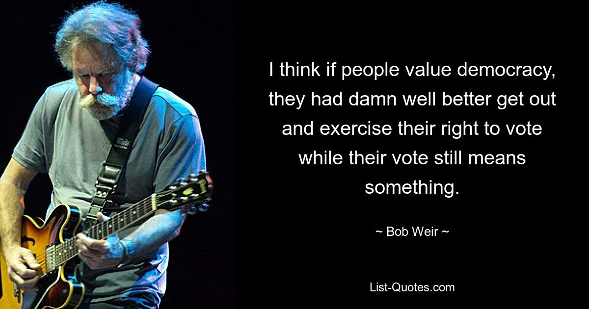 I think if people value democracy, they had damn well better get out and exercise their right to vote while their vote still means something. — © Bob Weir