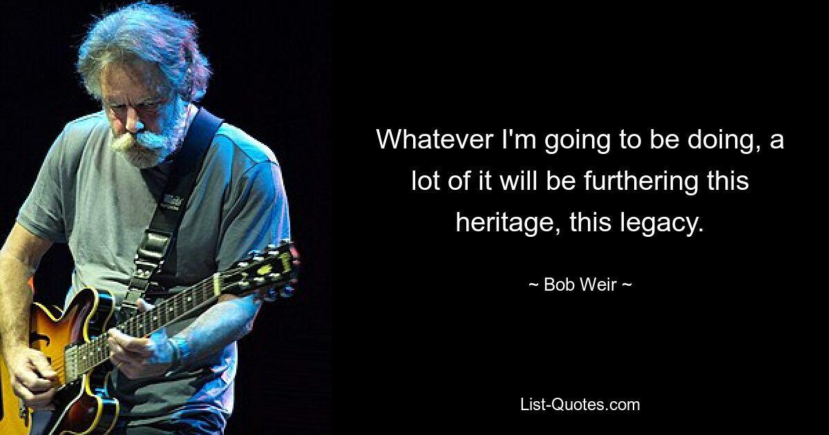 Whatever I'm going to be doing, a lot of it will be furthering this heritage, this legacy. — © Bob Weir