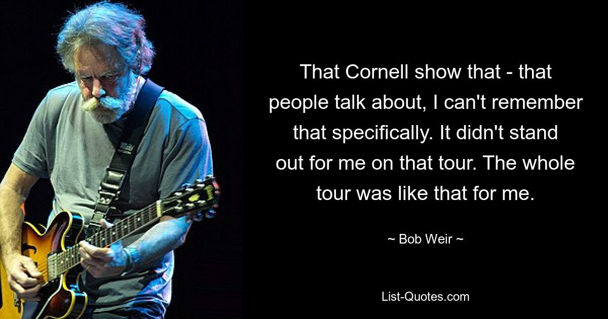 That Cornell show that - that people talk about, I can't remember that specifically. It didn't stand out for me on that tour. The whole tour was like that for me. — © Bob Weir