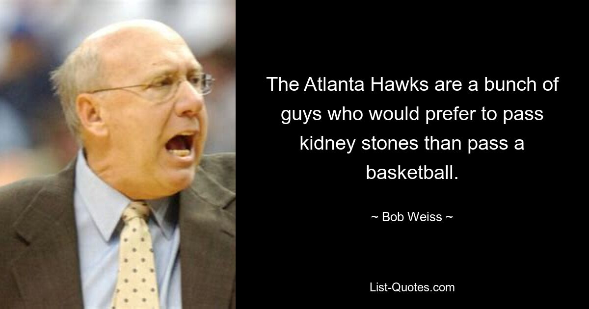 The Atlanta Hawks are a bunch of guys who would prefer to pass kidney stones than pass a basketball. — © Bob Weiss