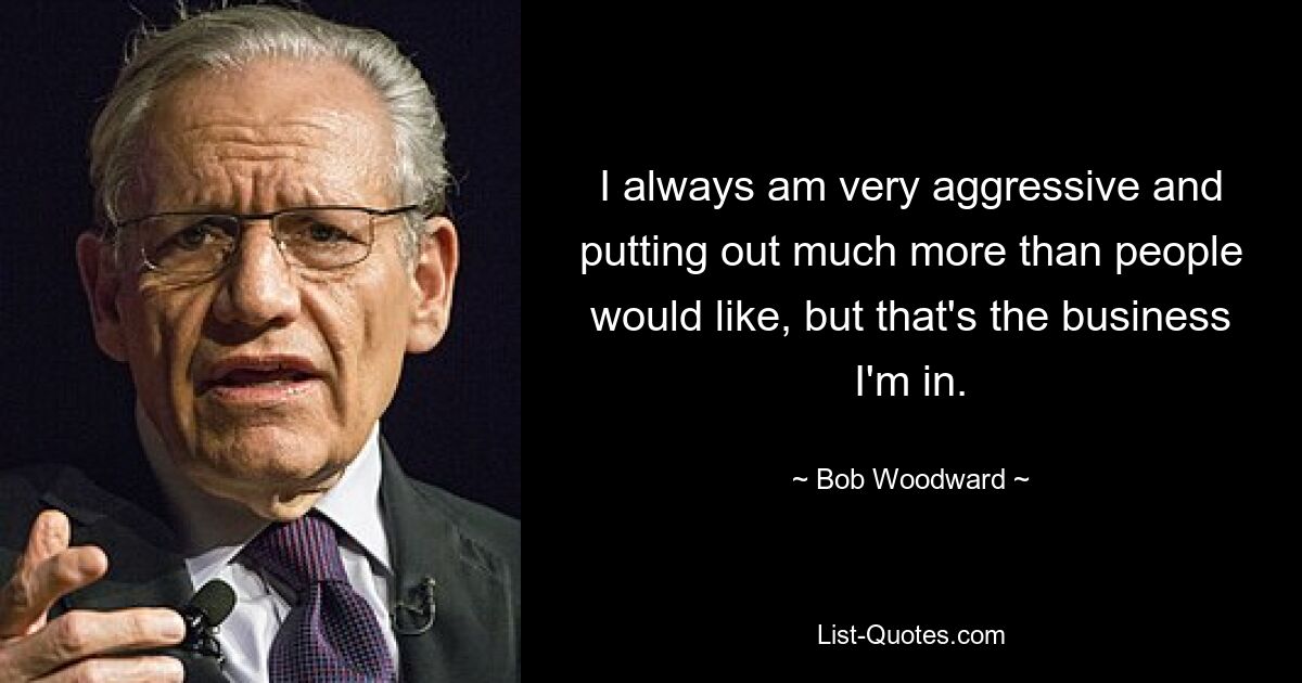 I always am very aggressive and putting out much more than people would like, but that's the business I'm in. — © Bob Woodward