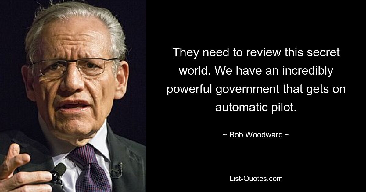 They need to review this secret world. We have an incredibly powerful government that gets on automatic pilot. — © Bob Woodward