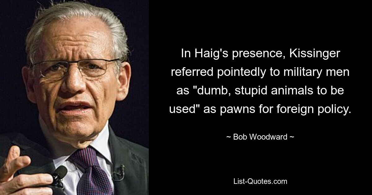 In Haig's presence, Kissinger referred pointedly to military men as "dumb, stupid animals to be used" as pawns for foreign policy. — © Bob Woodward