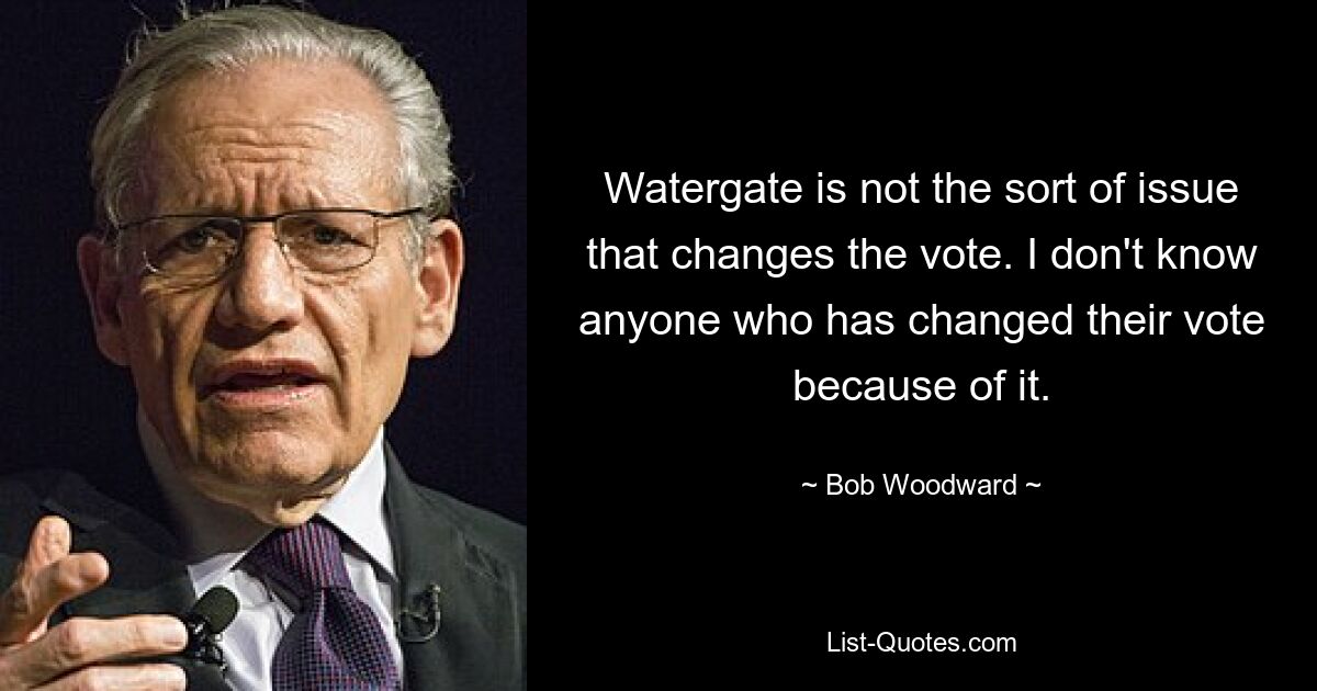 Watergate is not the sort of issue that changes the vote. I don't know anyone who has changed their vote because of it. — © Bob Woodward